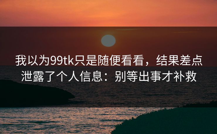 我以为99tk只是随便看看，结果差点泄露了个人信息：别等出事才补救