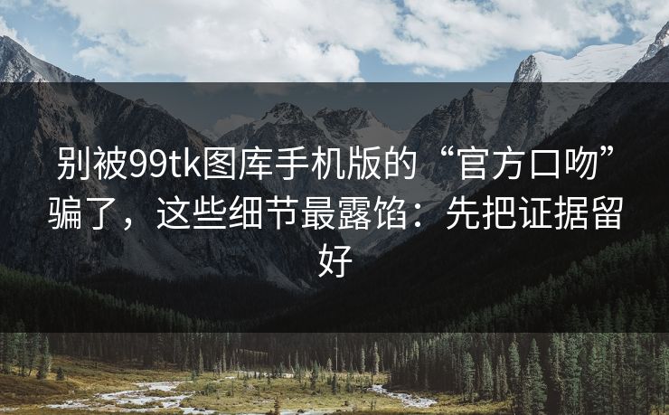 别被99tk图库手机版的“官方口吻”骗了，这些细节最露馅：先把证据留好