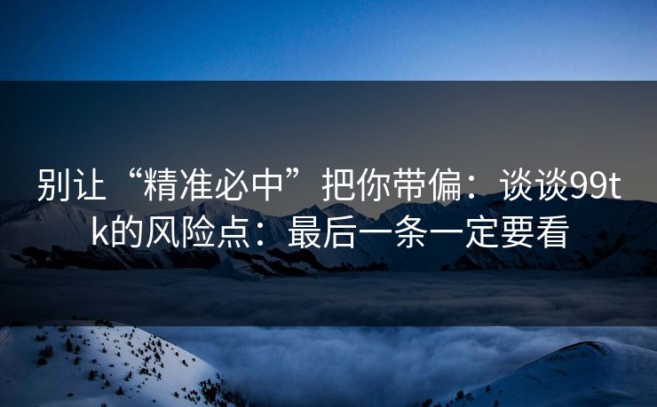 别让“精准必中”把你带偏：谈谈99tk的风险点：最后一条一定要看