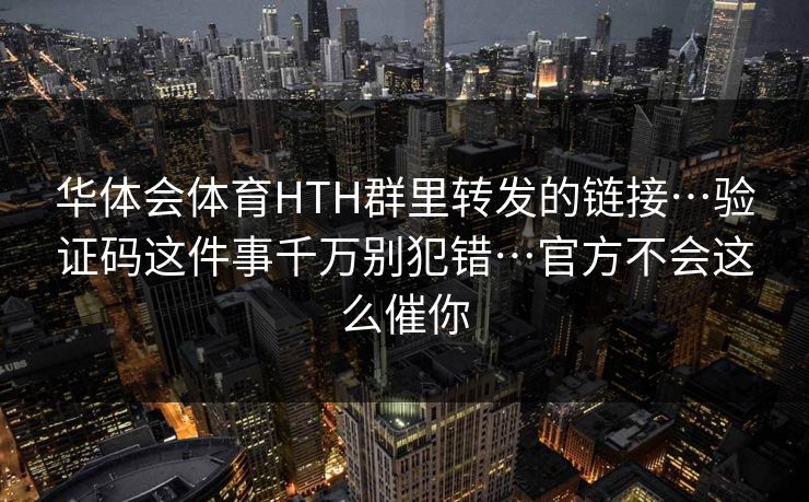 华体会体育HTH群里转发的链接…验证码这件事千万别犯错…官方不会这么催你