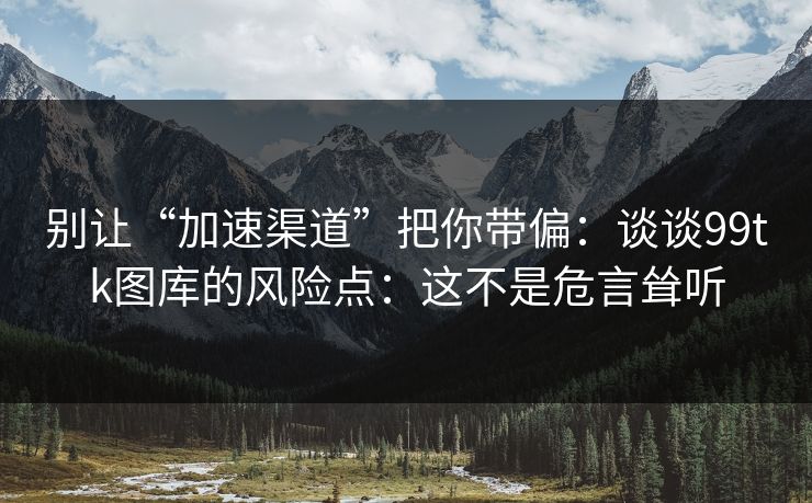 别让“加速渠道”把你带偏：谈谈99tk图库的风险点：这不是危言耸听