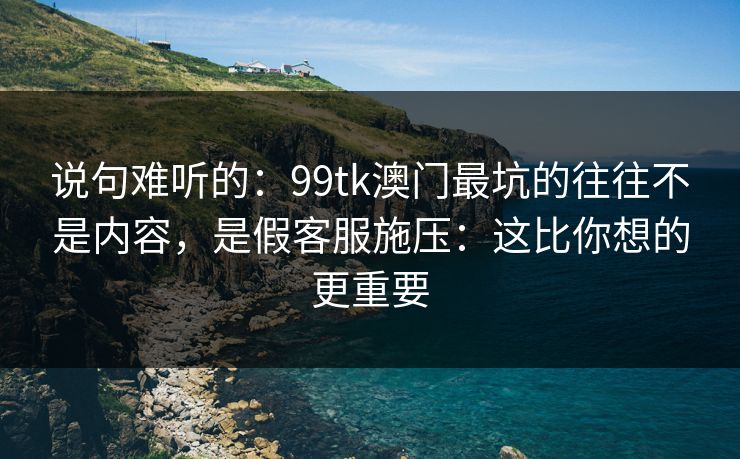 说句难听的：99tk澳门最坑的往往不是内容，是假客服施压：这比你想的更重要