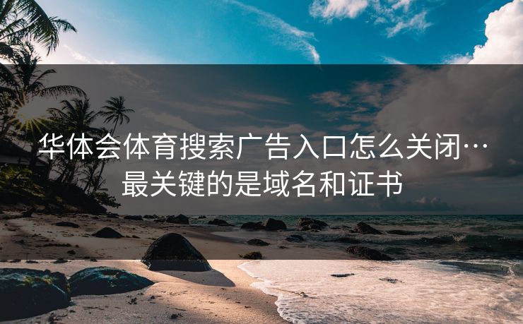 华体会体育搜索广告入口怎么关闭…最关键的是域名和证书