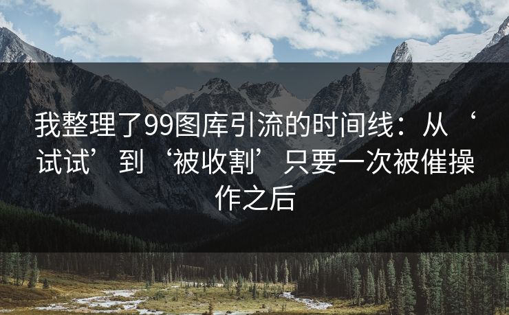 我整理了99图库引流的时间线：从‘试试’到‘被收割’只要一次被催操作之后