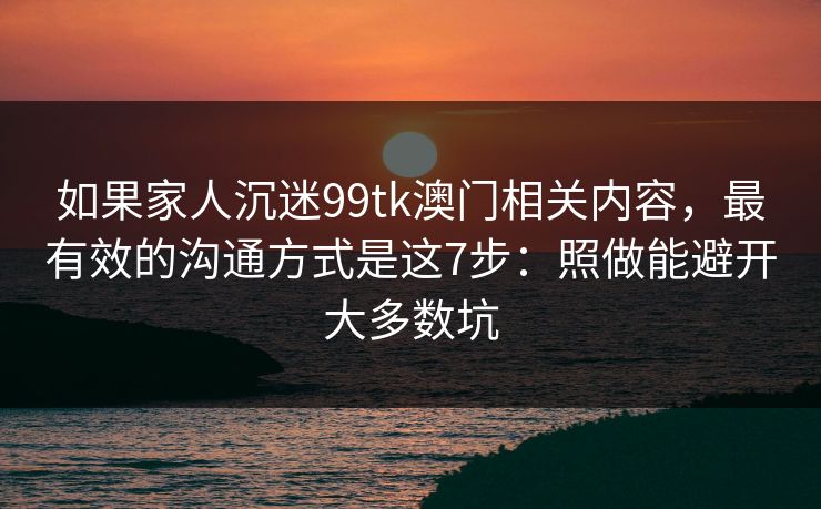 如果家人沉迷99tk澳门相关内容，最有效的沟通方式是这7步：照做能避开大多数坑