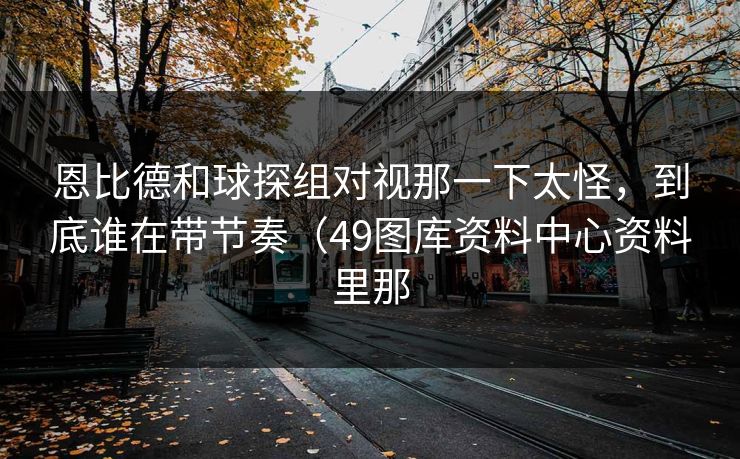 恩比德和球探组对视那一下太怪，到底谁在带节奏（49图库资料中心资料里那