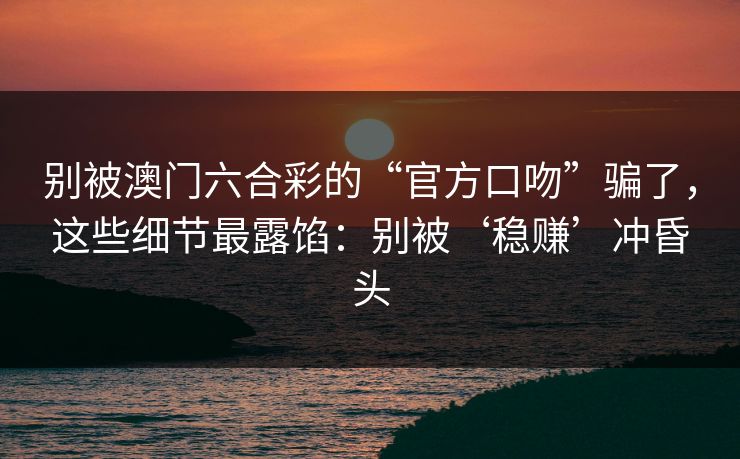 别被澳门六合彩的“官方口吻”骗了，这些细节最露馅：别被‘稳赚’冲昏头