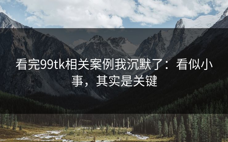 看完99tk相关案例我沉默了：看似小事，其实是关键