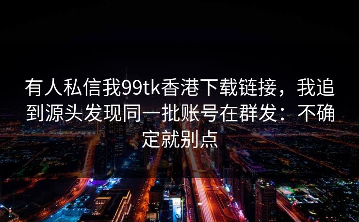 有人私信我99tk香港下载链接，我追到源头发现同一批账号在群发：不确定就别点