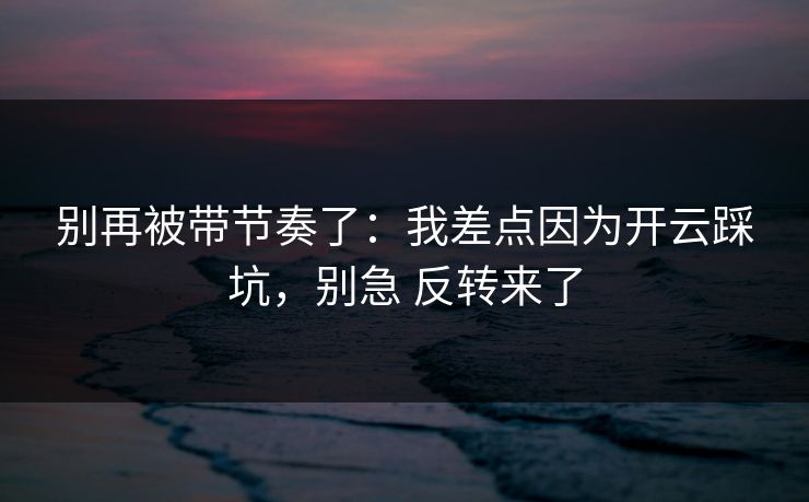 别再被带节奏了：我差点因为开云踩坑，别急 反转来了