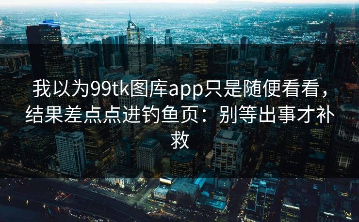 我以为99tk图库app只是随便看看，结果差点点进钓鱼页：别等出事才补救