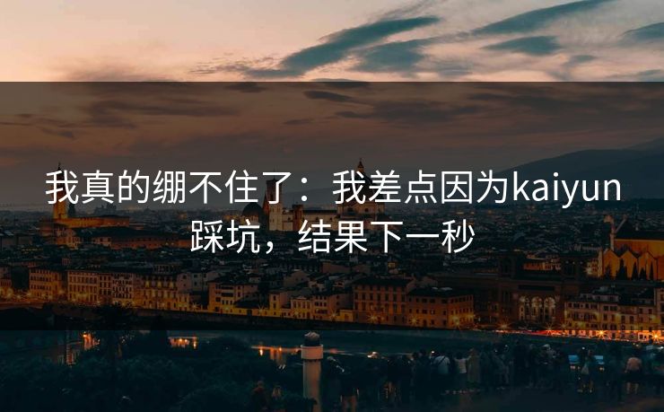我真的绷不住了：我差点因为kaiyun踩坑，结果下一秒