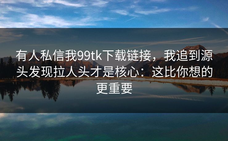 有人私信我99tk下载链接，我追到源头发现拉人头才是核心：这比你想的更重要