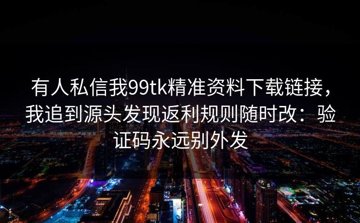 有人私信我99tk精准资料下载链接，我追到源头发现返利规则随时改：验证码永远别外发