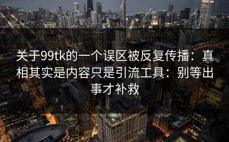 关于99tk的一个误区被反复传播：真相其实是内容只是引流工具：别等出事才补救