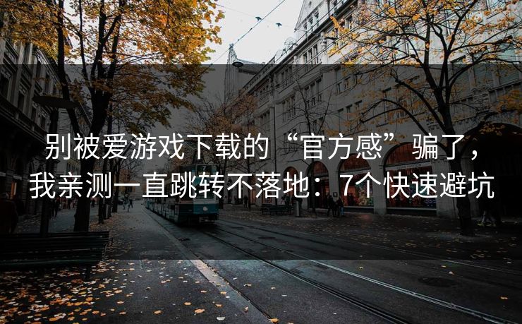 别被爱游戏下载的“官方感”骗了，我亲测一直跳转不落地：7个快速避坑