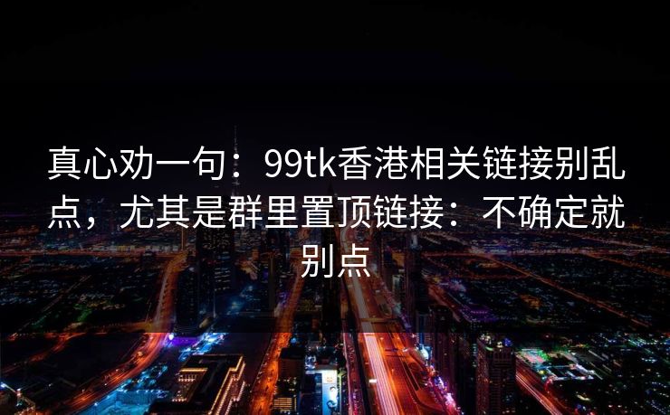 真心劝一句：99tk香港相关链接别乱点，尤其是群里置顶链接：不确定就别点