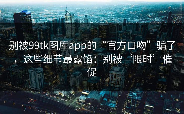 别被99tk图库app的“官方口吻”骗了，这些细节最露馅：别被‘限时’催促