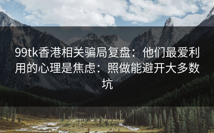 99tk香港相关骗局复盘：他们最爱利用的心理是焦虑：照做能避开大多数坑