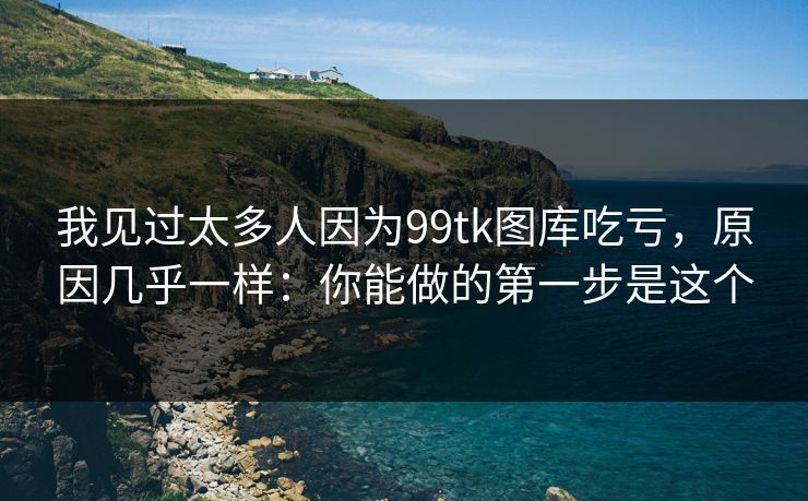 我见过太多人因为99tk图库吃亏，原因几乎一样：你能做的第一步是这个