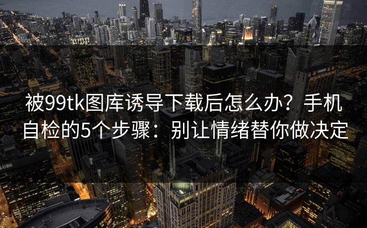 被99tk图库诱导下载后怎么办？手机自检的5个步骤：别让情绪替你做决定