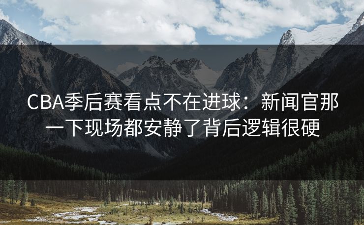 CBA季后赛看点不在进球：新闻官那一下现场都安静了背后逻辑很硬